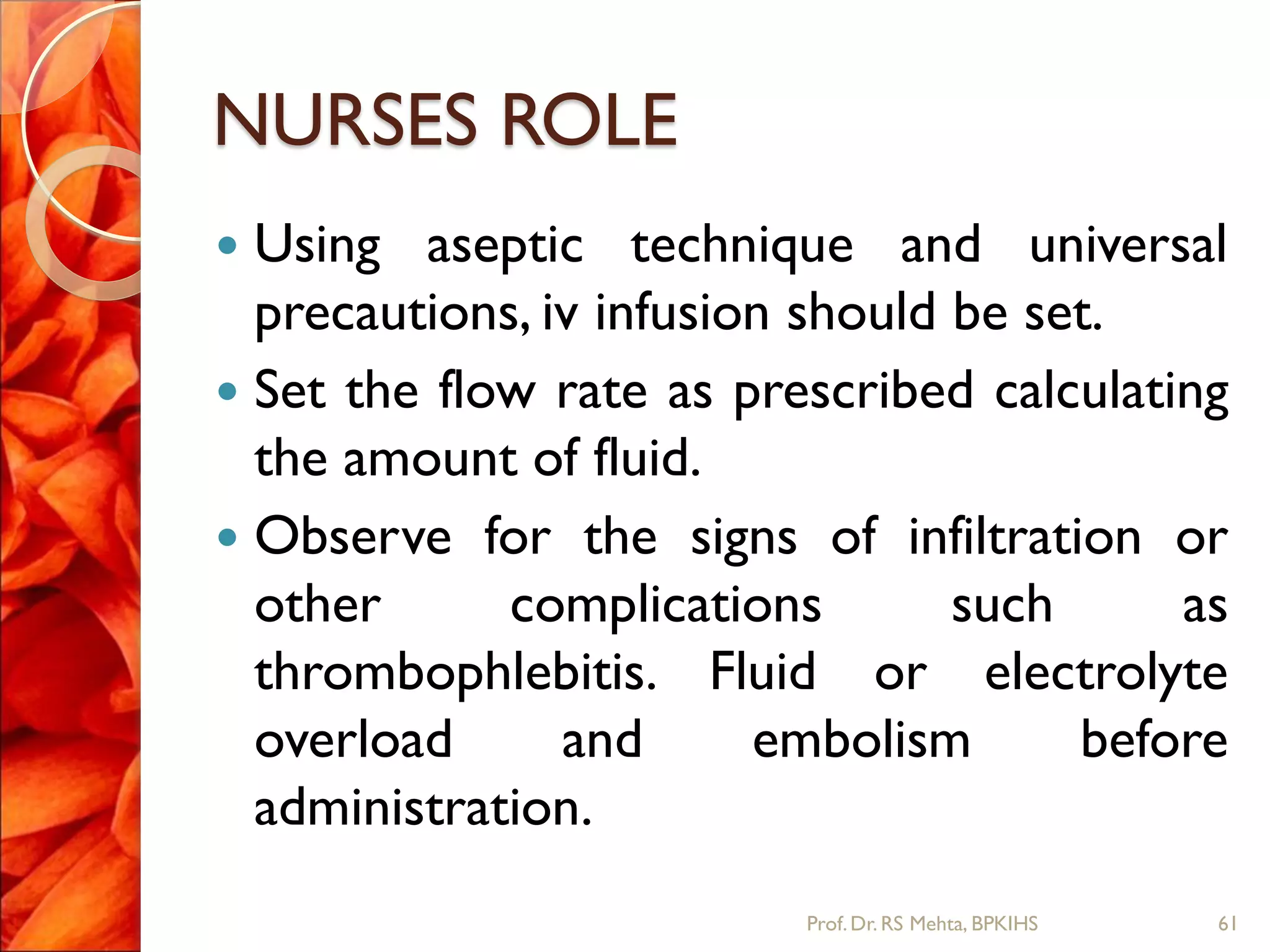 NURSES ROLE
 Using aseptic technique and universal
precautions, iv infusion should be set.
 Set the flow rate as prescribed calculating
the amount of fluid.
 Observe for the signs of infiltration or
other complications such as
thrombophlebitis. Fluid or electrolyte
overload and embolism before
administration.
61Prof.Dr. RS Mehta, BPKIHS
 