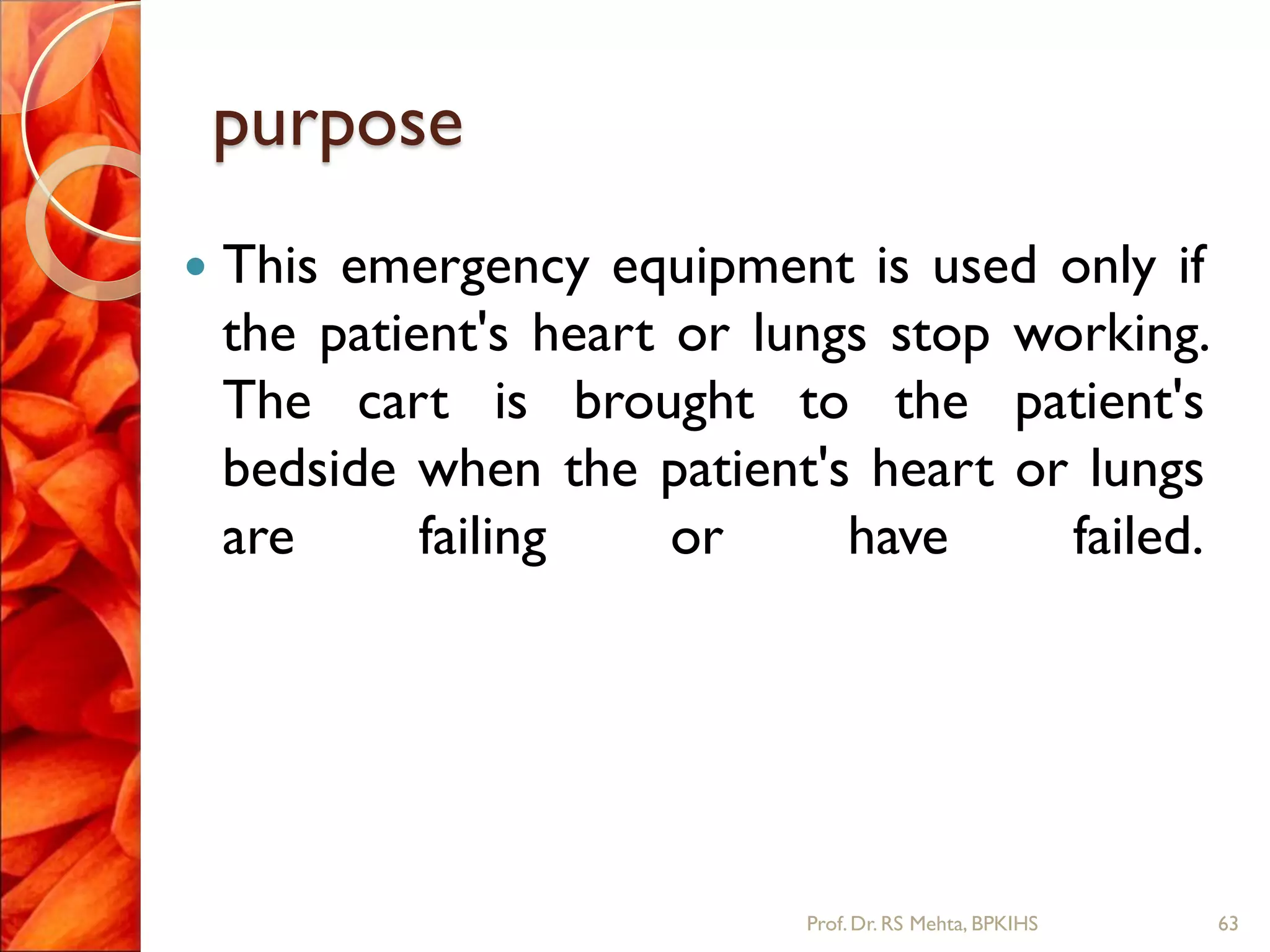 purpose
 This emergency equipment is used only if
the patient's heart or lungs stop working.
The cart is brought to the patient's
bedside when the patient's heart or lungs
are failing or have failed.
63Prof.Dr. RS Mehta, BPKIHS
 
