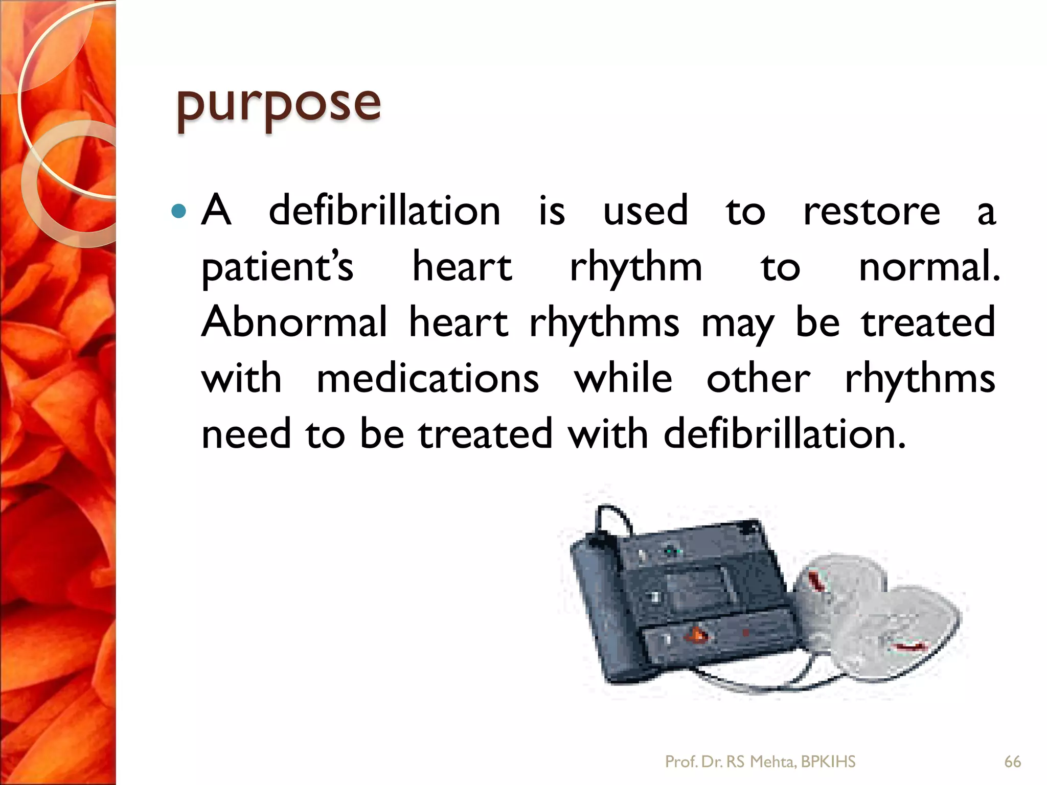 purpose
 A defibrillation is used to restore a
patient’s heart rhythm to normal.
Abnormal heart rhythms may be treated
with medications while other rhythms
need to be treated with defibrillation.
66Prof.Dr. RS Mehta, BPKIHS
 