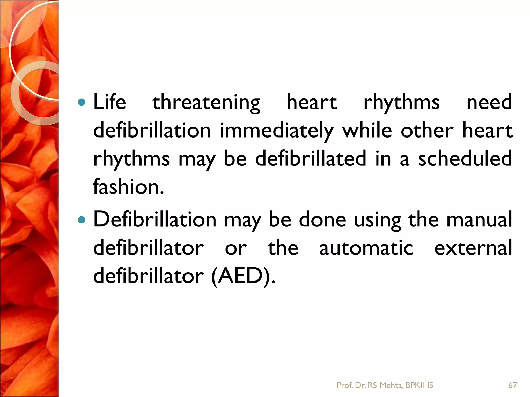  Life threatening heart rhythms need
defibrillation immediately while other heart
rhythms may be defibrillated in a scheduled
fashion.
 Defibrillation may be done using the manual
defibrillator or the automatic external
defibrillator (AED).
67Prof.Dr. RS Mehta, BPKIHS
 