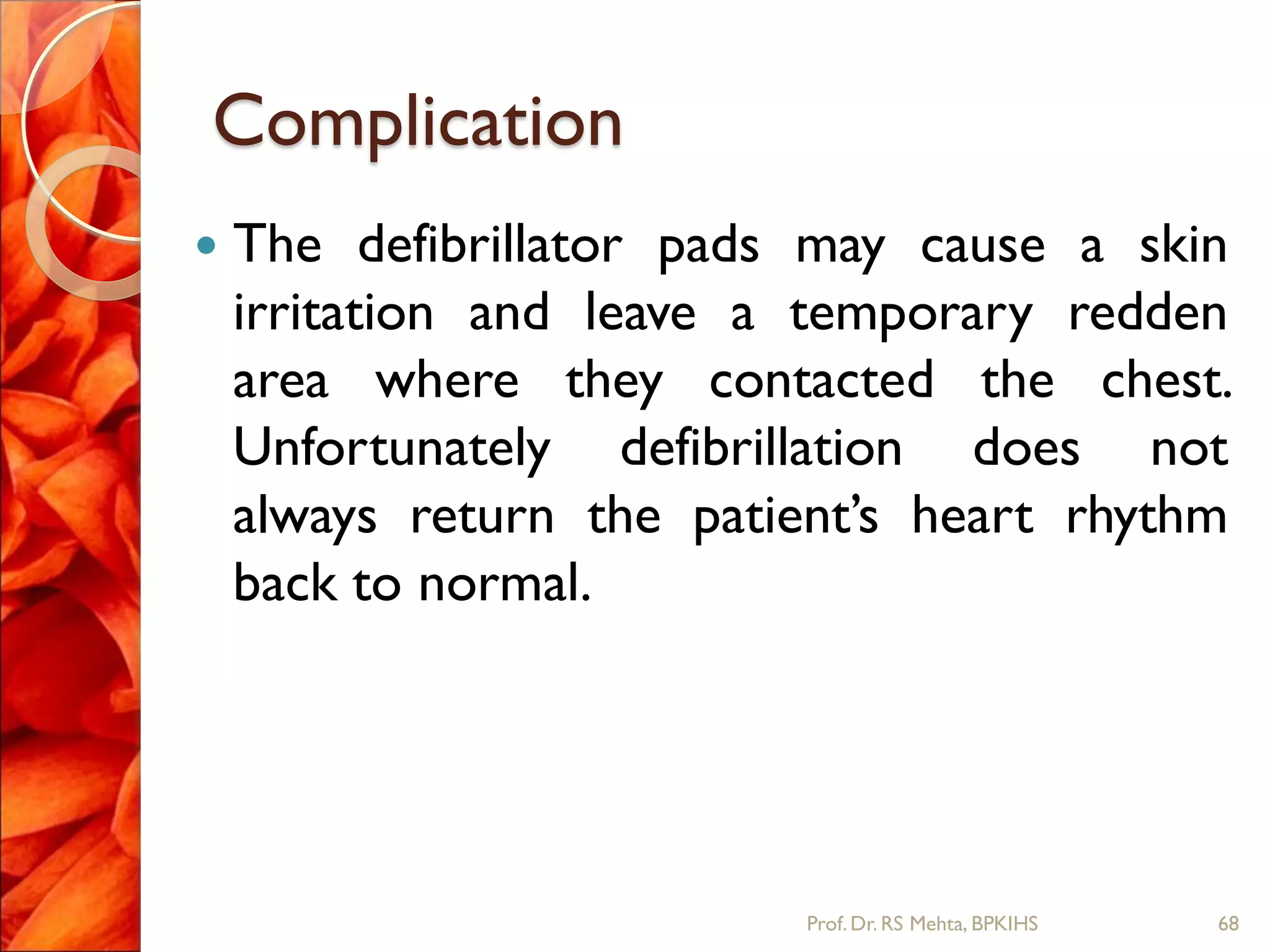 Complication
 The defibrillator pads may cause a skin
irritation and leave a temporary redden
area where they contacted the chest.
Unfortunately defibrillation does not
always return the patient’s heart rhythm
back to normal.
68Prof.Dr. RS Mehta, BPKIHS
 