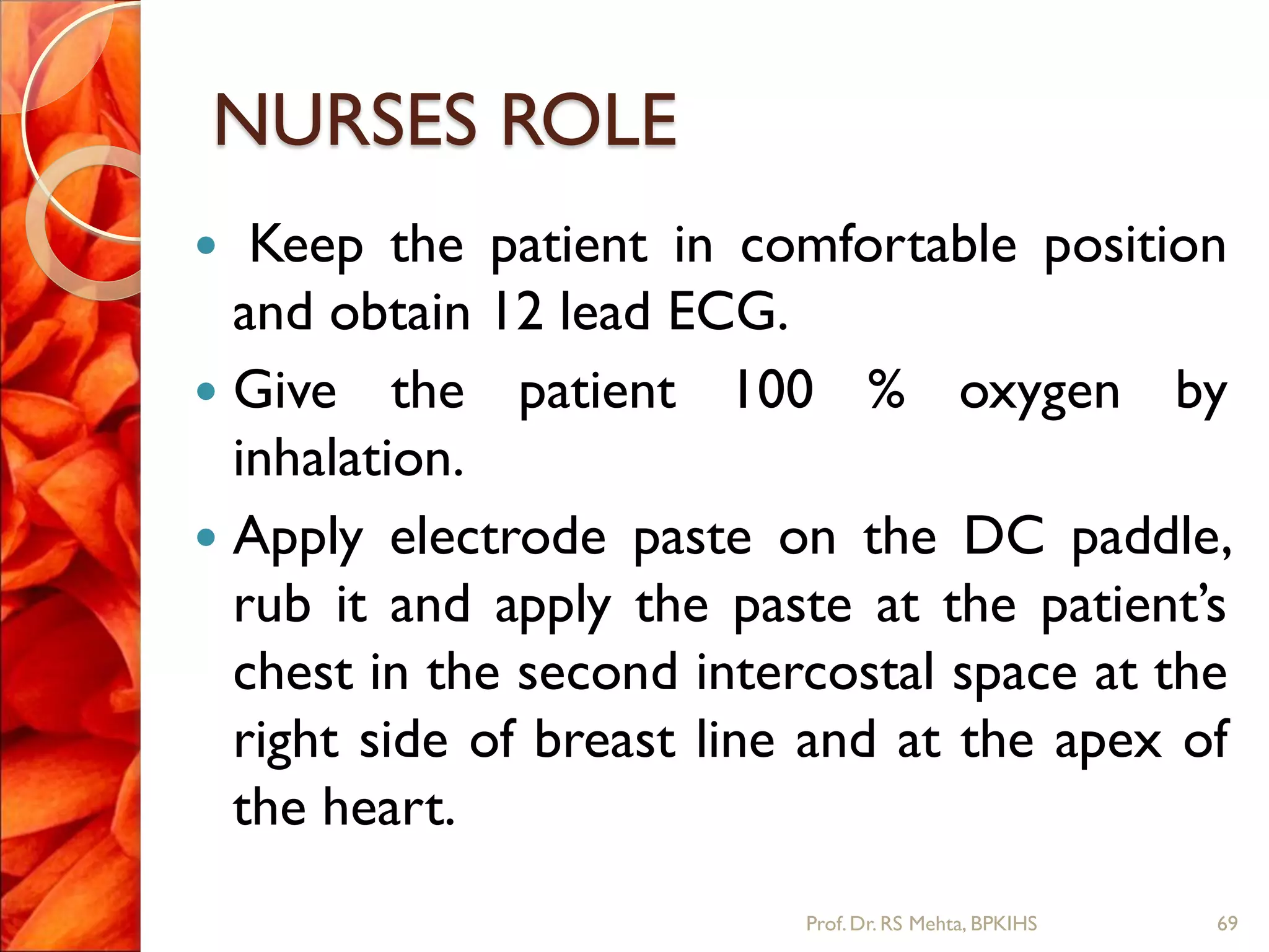 NURSES ROLE
 Keep the patient in comfortable position
and obtain 12 lead ECG.
 Give the patient 100 % oxygen by
inhalation.
 Apply electrode paste on the DC paddle,
rub it and apply the paste at the patient’s
chest in the second intercostal space at the
right side of breast line and at the apex of
the heart.
69Prof.Dr. RS Mehta, BPKIHS
 