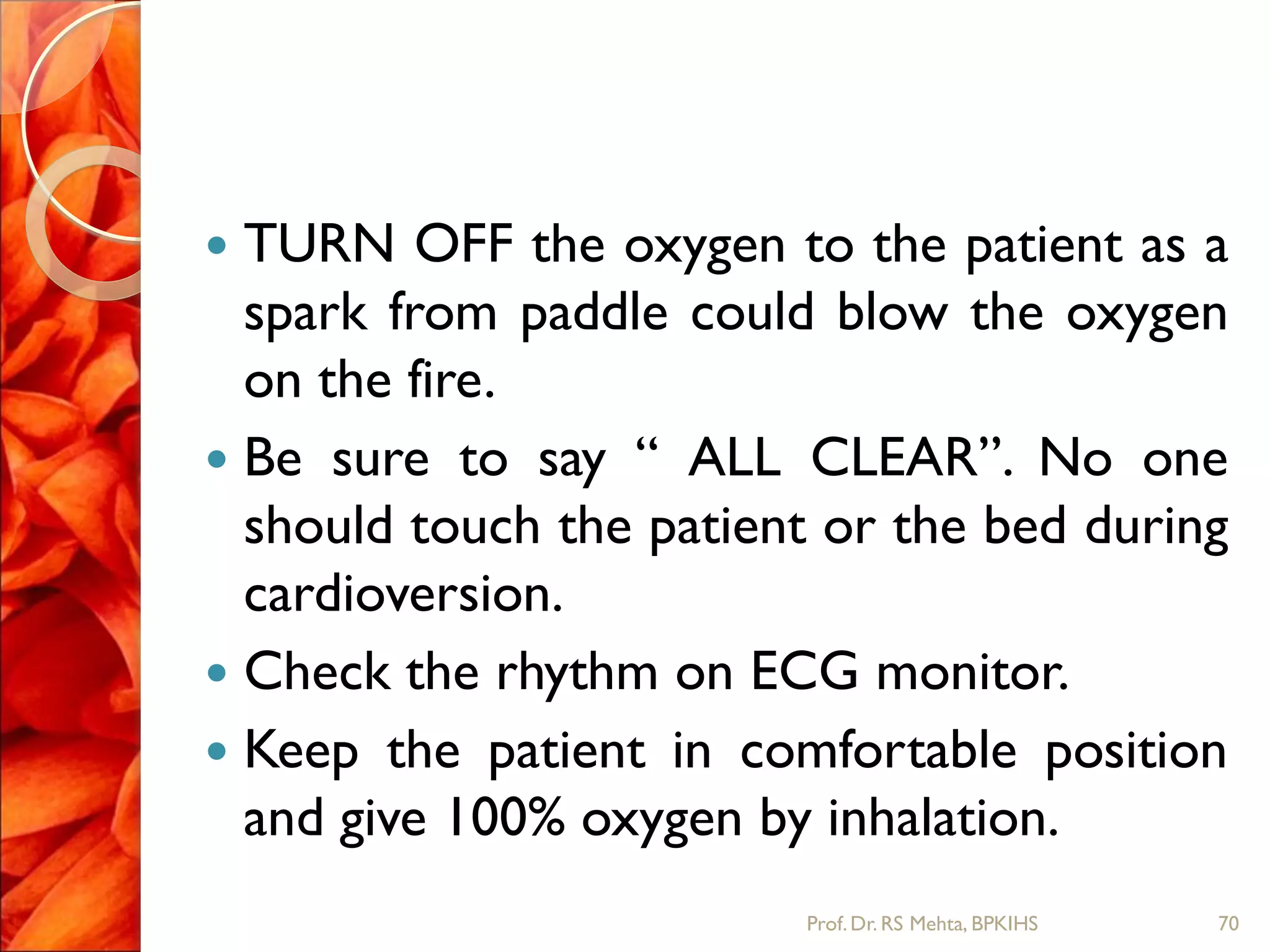  TURN OFF the oxygen to the patient as a
spark from paddle could blow the oxygen
on the fire.
 Be sure to say “ ALL CLEAR”. No one
should touch the patient or the bed during
cardioversion.
 Check the rhythm on ECG monitor.
 Keep the patient in comfortable position
and give 100% oxygen by inhalation.
70Prof.Dr. RS Mehta, BPKIHS
 