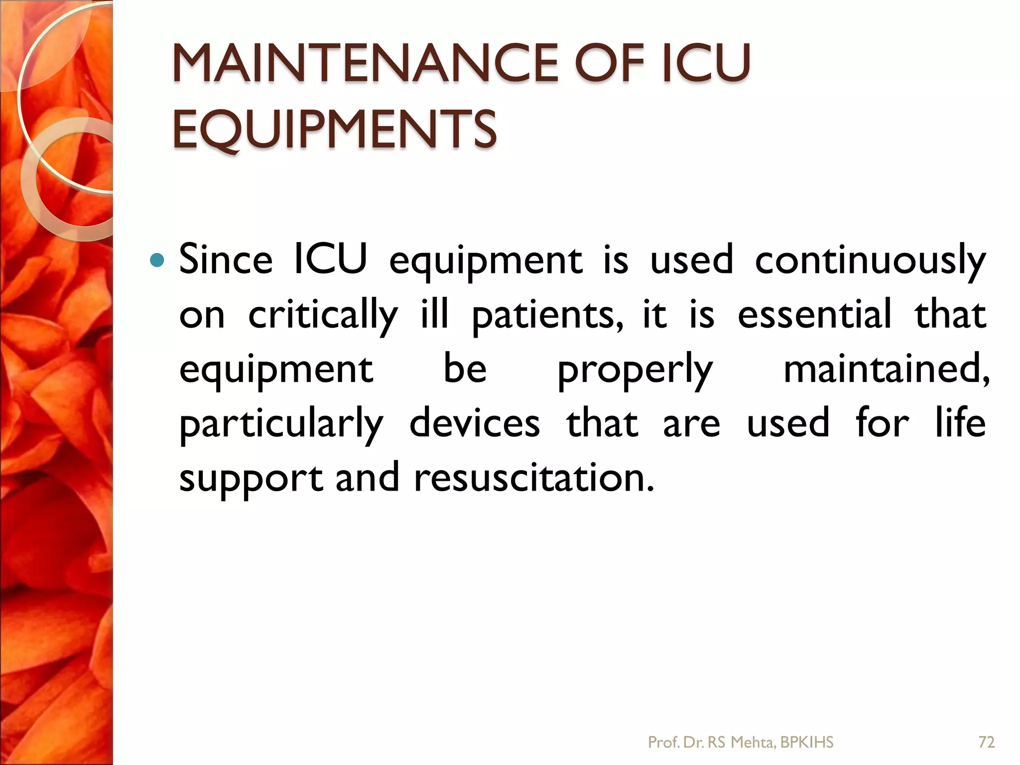 MAINTENANCE OF ICU
EQUIPMENTS
 Since ICU equipment is used continuously
on critically ill patients, it is essential that
equipment be properly maintained,
particularly devices that are used for life
support and resuscitation.
72Prof.Dr. RS Mehta, BPKIHS
 