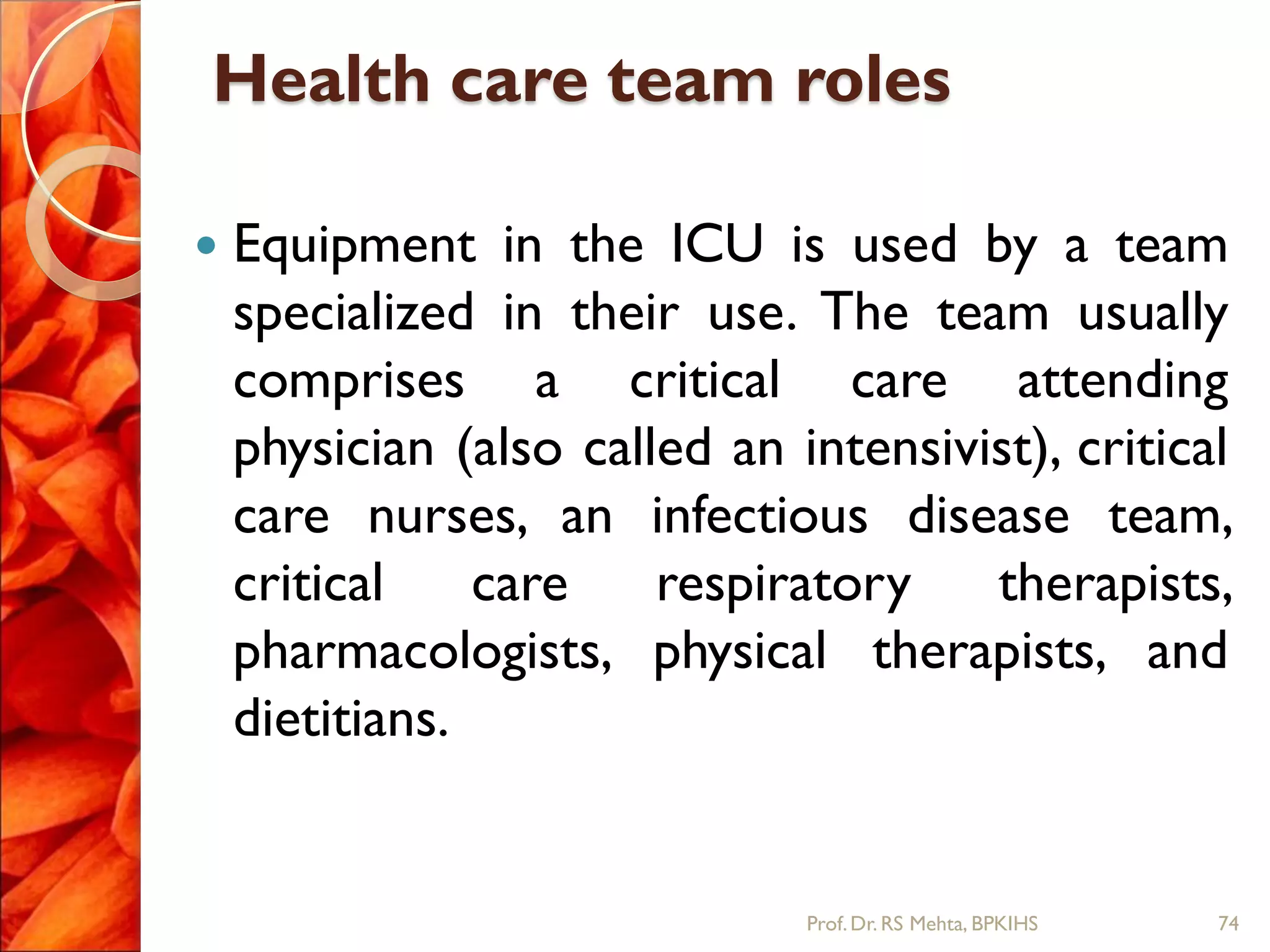 Health care team roles
 Equipment in the ICU is used by a team
specialized in their use. The team usually
comprises a critical care attending
physician (also called an intensivist), critical
care nurses, an infectious disease team,
critical care respiratory therapists,
pharmacologists, physical therapists, and
dietitians.
74Prof.Dr. RS Mehta, BPKIHS
 