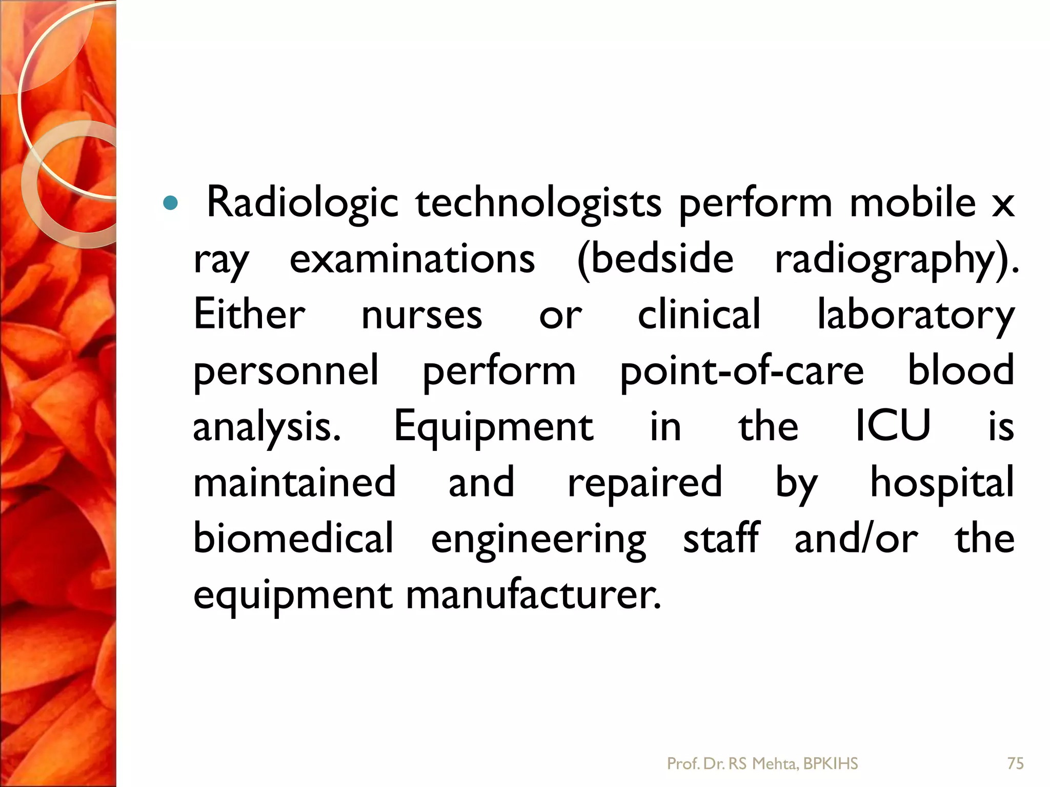  Radiologic technologists perform mobile x
ray examinations (bedside radiography).
Either nurses or clinical laboratory
personnel perform point-of-care blood
analysis. Equipment in the ICU is
maintained and repaired by hospital
biomedical engineering staff and/or the
equipment manufacturer.
75Prof.Dr. RS Mehta, BPKIHS
 