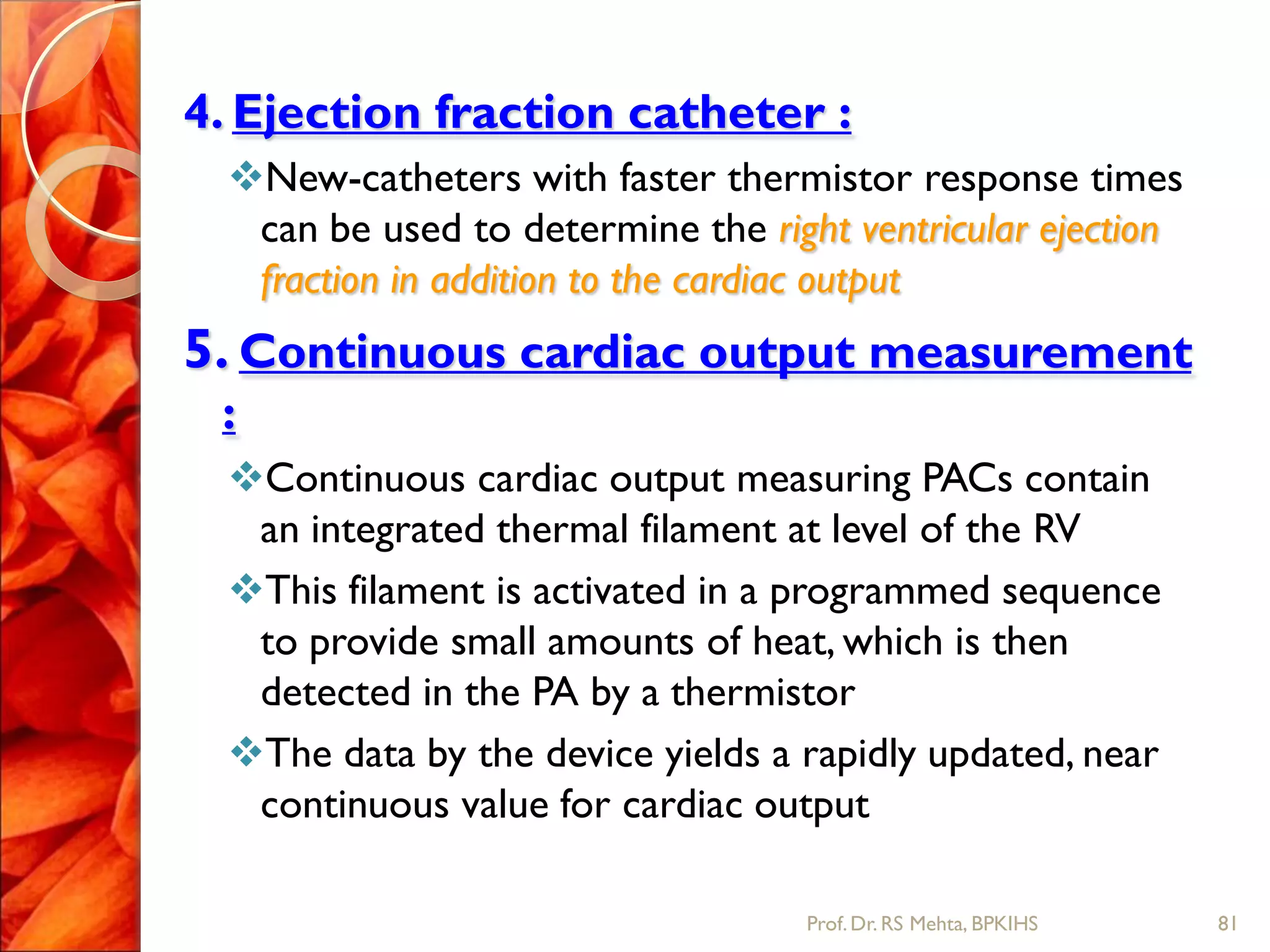 4. Ejection fraction catheter :
New-catheters with faster thermistor response times
can be used to determine the right ventricular ejection
fraction in addition to the cardiac output
5. Continuous cardiac output measurement
:
Continuous cardiac output measuring PACs contain
an integrated thermal filament at level of the RV
This filament is activated in a programmed sequence
to provide small amounts of heat, which is then
detected in the PA by a thermistor
The data by the device yields a rapidly updated, near
continuous value for cardiac output
81Prof.Dr. RS Mehta, BPKIHS
 