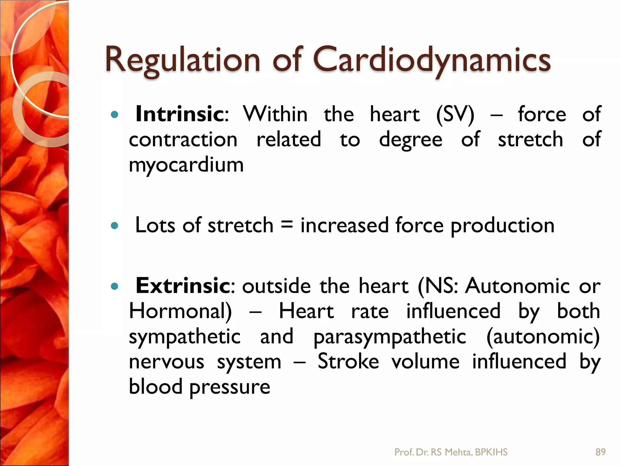 Regulation of Cardiodynamics
 Intrinsic: Within the heart (SV) – force of
contraction related to degree of stretch of
myocardium
 Lots of stretch = increased force production
 Extrinsic: outside the heart (NS: Autonomic or
Hormonal) – Heart rate influenced by both
sympathetic and parasympathetic (autonomic)
nervous system – Stroke volume influenced by
blood pressure
89Prof.Dr. RS Mehta, BPKIHS
 