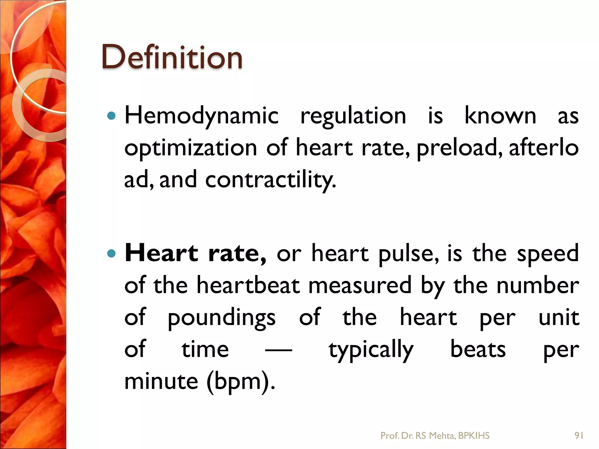 Definition
 Hemodynamic regulation is known as
optimization of heart rate, preload, afterlo
ad, and contractility.
 Heart rate, or heart pulse, is the speed
of the heartbeat measured by the number
of poundings of the heart per unit
of time — typically beats per
minute (bpm).
91Prof.Dr. RS Mehta, BPKIHS
 