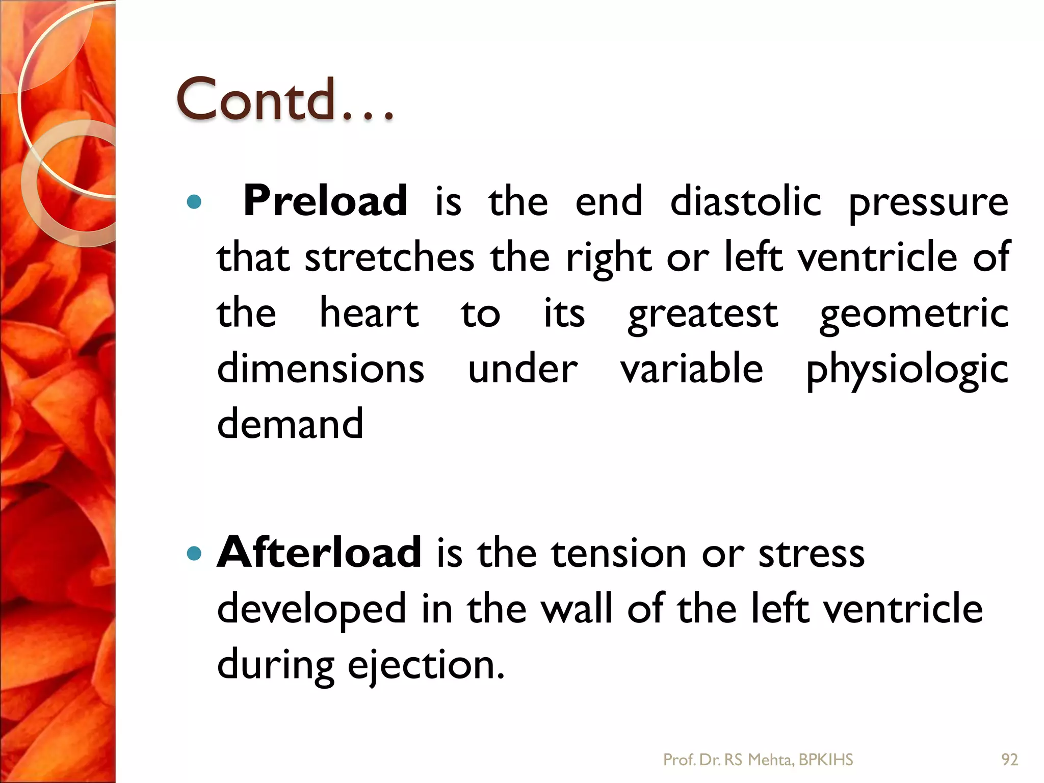 Contd…
 Preload is the end diastolic pressure
that stretches the right or left ventricle of
the heart to its greatest geometric
dimensions under variable physiologic
demand
 Afterload is the tension or stress
developed in the wall of the left ventricle
during ejection.
92Prof.Dr. RS Mehta, BPKIHS
 
