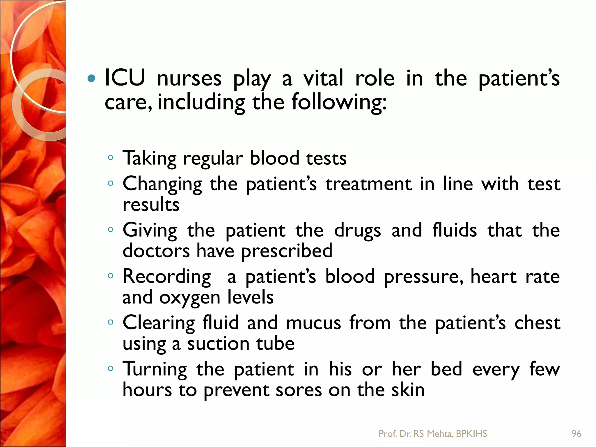  ICU nurses play a vital role in the patient’s
care, including the following:
◦ Taking regular blood tests
◦ Changing the patient’s treatment in line with test
results
◦ Giving the patient the drugs and fluids that the
doctors have prescribed
◦ Recording a patient’s blood pressure, heart rate
and oxygen levels
◦ Clearing fluid and mucus from the patient’s chest
using a suction tube
◦ Turning the patient in his or her bed every few
hours to prevent sores on the skin
96Prof.Dr. RS Mehta, BPKIHS
 