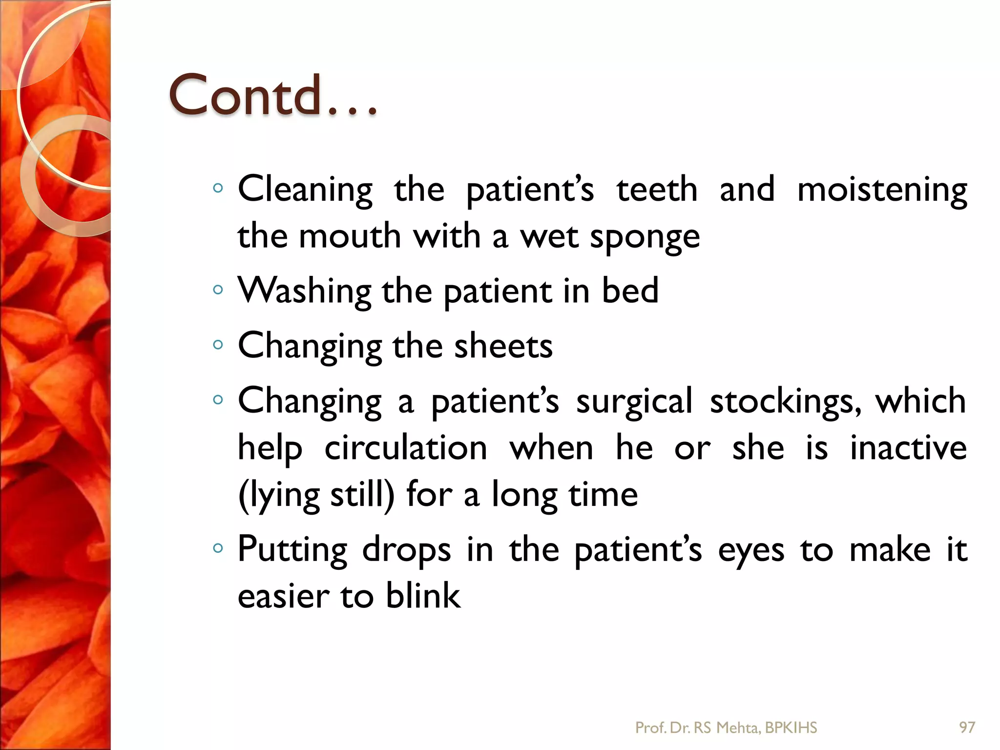 Contd…
◦ Cleaning the patient’s teeth and moistening
the mouth with a wet sponge
◦ Washing the patient in bed
◦ Changing the sheets
◦ Changing a patient’s surgical stockings, which
help circulation when he or she is inactive
(lying still) for a long time
◦ Putting drops in the patient’s eyes to make it
easier to blink
97Prof.Dr. RS Mehta, BPKIHS
 