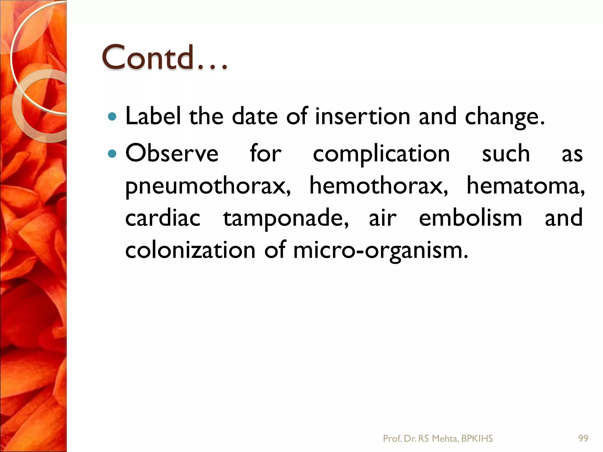 Contd…
 Label the date of insertion and change.
 Observe for complication such as
pneumothorax, hemothorax, hematoma,
cardiac tamponade, air embolism and
colonization of micro-organism.
99Prof.Dr. RS Mehta, BPKIHS
 