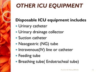 OTHER ICU EQUIPMENT
Disposable ICU equipment includes
 Urinary catheter
 Urinary drainage collector
 Suction catheter
 Nasogastric (NG) tube
 Intravenous(IV) line or catheter
 Feeding tube
 Breathing tube( Endotracheal tube)
12Prof.Dr. RS Mehta, BPKIHS
 