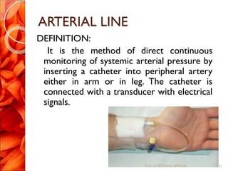 ARTERIAL LINE
DEFINITION:
It is the method of direct continuous
monitoring of systemic arterial pressure by
inserting a catheter into peripheral artery
either in arm or in leg. The catheter is
connected with a transducer with electrical
signals.
21Prof.Dr. RS Mehta, BPKIHS
 