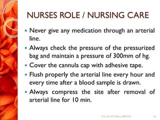 NURSES ROLE / NURSING CARE
 Never give any medication through an arterial
line.
 Always check the pressure of the pressurized
bag and maintain a pressure of 300mm of hg.
 Cover the cannula cap with adhesive tape.
 Flush properly the arterial line every hour and
every time after a blood sample is drawn.
 Always compress the site after removal of
arterial line for 10 min.
25Prof.Dr. RS Mehta, BPKIHS
 