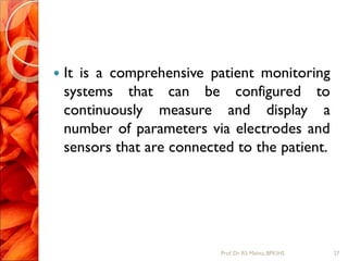  It is a comprehensive patient monitoring
systems that can be configured to
continuously measure and display a
number of parameters via electrodes and
sensors that are connected to the patient.
27Prof.Dr. RS Mehta, BPKIHS
 