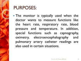 PURPOSES:
 The monitor is typically used when the
doctor wants to measure functions like
the heart rate, respiratory rate, blood
pressure and temperature. In addition,
special functions such as capnography,
oximetry, electroencephalography and
pulmonary artery catheter readings are
also used in certain situations.
30Prof.Dr. RS Mehta, BPKIHS
 