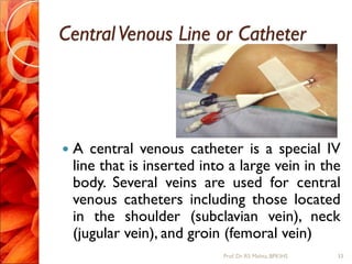 CentralVenous Line or Catheter
 A central venous catheter is a special IV
line that is inserted into a large vein in the
body. Several veins are used for central
venous catheters including those located
in the shoulder (subclavian vein), neck
(jugular vein), and groin (femoral vein)
33Prof.Dr. RS Mehta, BPKIHS
 