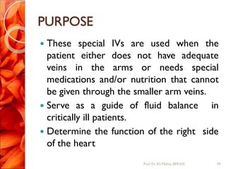PURPOSE
 These special IVs are used when the
patient either does not have adequate
veins in the arms or needs special
medications and/or nutrition that cannot
be given through the smaller arm veins.
 Serve as a guide of fluid balance in
critically ill patients.
 Determine the function of the right side
of the heart
39Prof.Dr. RS Mehta, BPKIHS
 