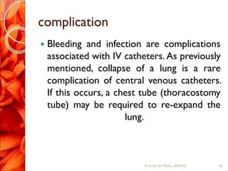 complication
 Bleeding and infection are complications
associated with IV catheters. As previously
mentioned, collapse of a lung is a rare
complication of central venous catheters.
If this occurs, a chest tube (thoracostomy
tube) may be required to re-expand the
lung.
40Prof.Dr. RS Mehta, BPKIHS
 