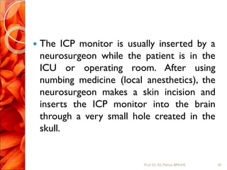  The ICP monitor is usually inserted by a
neurosurgeon while the patient is in the
ICU or operating room. After using
numbing medicine (local anesthetics), the
neurosurgeon makes a skin incision and
inserts the ICP monitor into the brain
through a very small hole created in the
skull.
45Prof.Dr. RS Mehta, BPKIHS
 