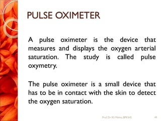 PULSE OXIMETER
A pulse oximeter is the device that
measures and displays the oxygen arterial
saturation. The study is called pulse
oxymetry.
The pulse oximeter is a small device that
has to be in contact with the skin to detect
the oxygen saturation.
49Prof.Dr. RS Mehta, BPKIHS
 
