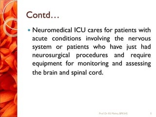 Contd…
 Neuromedical ICU cares for patients with
acute conditions involving the nervous
system or patients who have just had
neurosurgical procedures and require
equipment for monitoring and assessing
the brain and spinal cord.
5Prof.Dr. RS Mehta, BPKIHS
 