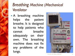 Breathing Machine (Mechanical
Ventilator
 A breathing machine
helps the patient
breathe. It is designed
to help patients who
cannot breathe
adequately on their
own. The breathing
machine does not fix
any problems of the
lungs.
51Prof.Dr. RS Mehta, BPKIHS
 