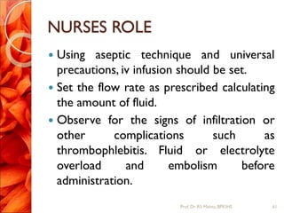 NURSES ROLE
 Using aseptic technique and universal
precautions, iv infusion should be set.
 Set the flow rate as prescribed calculating
the amount of fluid.
 Observe for the signs of infiltration or
other complications such as
thrombophlebitis. Fluid or electrolyte
overload and embolism before
administration.
61Prof.Dr. RS Mehta, BPKIHS
 