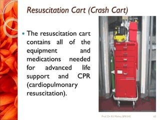 Resuscitation Cart (Crash Cart)
 The resuscitation cart
contains all of the
equipment and
medications needed
for advanced life
support and CPR
(cardiopulmonary
resuscitation).
62Prof.Dr. RS Mehta, BPKIHS
 