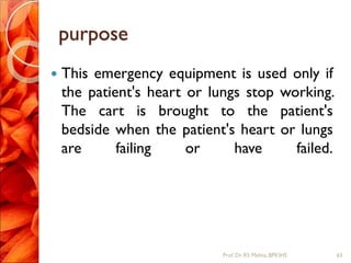 purpose
 This emergency equipment is used only if
the patient's heart or lungs stop working.
The cart is brought to the patient's
bedside when the patient's heart or lungs
are failing or have failed.
63Prof.Dr. RS Mehta, BPKIHS
 