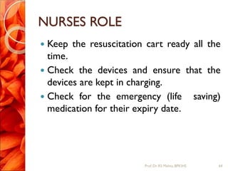 NURSES ROLE
 Keep the resuscitation cart ready all the
time.
 Check the devices and ensure that the
devices are kept in charging.
 Check for the emergency (life saving)
medication for their expiry date.
64Prof.Dr. RS Mehta, BPKIHS
 