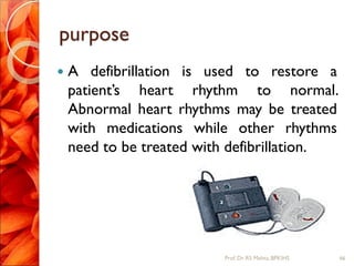 purpose
 A defibrillation is used to restore a
patient’s heart rhythm to normal.
Abnormal heart rhythms may be treated
with medications while other rhythms
need to be treated with defibrillation.
66Prof.Dr. RS Mehta, BPKIHS
 