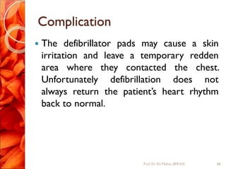 Complication
 The defibrillator pads may cause a skin
irritation and leave a temporary redden
area where they contacted the chest.
Unfortunately defibrillation does not
always return the patient’s heart rhythm
back to normal.
68Prof.Dr. RS Mehta, BPKIHS
 
