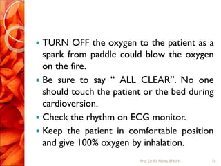  TURN OFF the oxygen to the patient as a
spark from paddle could blow the oxygen
on the fire.
 Be sure to say “ ALL CLEAR”. No one
should touch the patient or the bed during
cardioversion.
 Check the rhythm on ECG monitor.
 Keep the patient in comfortable position
and give 100% oxygen by inhalation.
70Prof.Dr. RS Mehta, BPKIHS
 