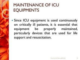 MAINTENANCE OF ICU
EQUIPMENTS
 Since ICU equipment is used continuously
on critically ill patients, it is essential that
equipment be properly maintained,
particularly devices that are used for life
support and resuscitation.
72Prof.Dr. RS Mehta, BPKIHS
 