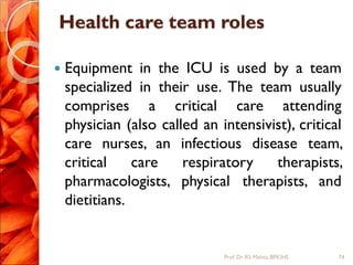 Health care team roles
 Equipment in the ICU is used by a team
specialized in their use. The team usually
comprises a critical care attending
physician (also called an intensivist), critical
care nurses, an infectious disease team,
critical care respiratory therapists,
pharmacologists, physical therapists, and
dietitians.
74Prof.Dr. RS Mehta, BPKIHS
 