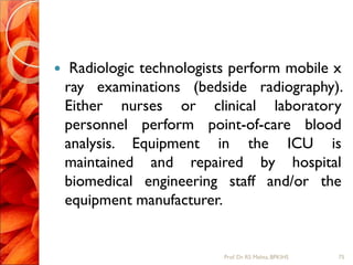  Radiologic technologists perform mobile x
ray examinations (bedside radiography).
Either nurses or clinical laboratory
personnel perform point-of-care blood
analysis. Equipment in the ICU is
maintained and repaired by hospital
biomedical engineering staff and/or the
equipment manufacturer.
75Prof.Dr. RS Mehta, BPKIHS
 