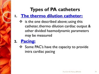 Types of PA catheters
1. The thermo dilution catheter:
 is the one described above; using this
catheter, thermo dilution cardiac output &
other divided haemodynamic parameters
may be measured
2. Pacing:
 Some PAC’s have the capacity to provide
intra cardiac pacing
79Prof.Dr. RS Mehta, BPKIHS
 