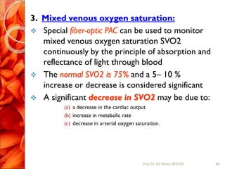 3. Mixed venous oxygen saturation:
 Special fiber-optic PAC can be used to monitor
mixed venous oxygen saturation SVO2
continuously by the principle of absorption and
reflectance of light through blood
 The normal SVO2 is 75% and a 5– 10 %
increase or decrease is considered significant
 A significant decrease in SVO2 may be due to:
(a) a decrease in the cardiac output
(b) increase in metabolic rate
(c) decrease in arterial oxygen saturation.
80Prof.Dr. RS Mehta, BPKIHS
 