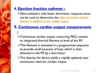 4. Ejection fraction catheter :
New-catheters with faster thermistor response times
can be used to determine the right ventricular ejection
fraction in addition to the cardiac output
5. Continuous cardiac output measurement
:
Continuous cardiac output measuring PACs contain
an integrated thermal filament at level of the RV
This filament is activated in a programmed sequence
to provide small amounts of heat, which is then
detected in the PA by a thermistor
The data by the device yields a rapidly updated, near
continuous value for cardiac output
81Prof.Dr. RS Mehta, BPKIHS
 
