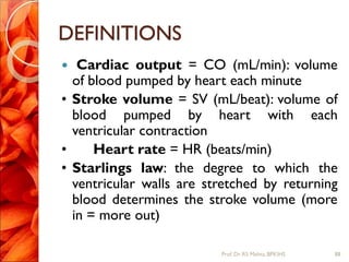 DEFINITIONS
 Cardiac output = CO (mL/min): volume
of blood pumped by heart each minute
• Stroke volume = SV (mL/beat): volume of
blood pumped by heart with each
ventricular contraction
• Heart rate = HR (beats/min)
• Starlings law: the degree to which the
ventricular walls are stretched by returning
blood determines the stroke volume (more
in = more out)
88Prof.Dr. RS Mehta, BPKIHS
 