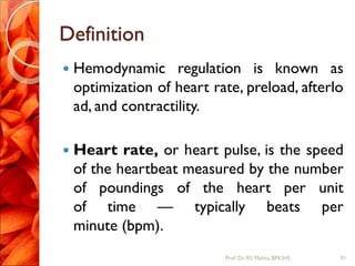 Definition
 Hemodynamic regulation is known as
optimization of heart rate, preload, afterlo
ad, and contractility.
 Heart rate, or heart pulse, is the speed
of the heartbeat measured by the number
of poundings of the heart per unit
of time — typically beats per
minute (bpm).
91Prof.Dr. RS Mehta, BPKIHS
 