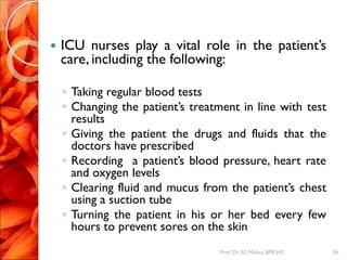  ICU nurses play a vital role in the patient’s
care, including the following:
◦ Taking regular blood tests
◦ Changing the patient’s treatment in line with test
results
◦ Giving the patient the drugs and fluids that the
doctors have prescribed
◦ Recording a patient’s blood pressure, heart rate
and oxygen levels
◦ Clearing fluid and mucus from the patient’s chest
using a suction tube
◦ Turning the patient in his or her bed every few
hours to prevent sores on the skin
96Prof.Dr. RS Mehta, BPKIHS
 