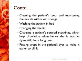 Contd…
◦ Cleaning the patient’s teeth and moistening
the mouth with a wet sponge
◦ Washing the patient in bed
◦ Changing the sheets
◦ Changing a patient’s surgical stockings, which
help circulation when he or she is inactive
(lying still) for a long time
◦ Putting drops in the patient’s eyes to make it
easier to blink
97Prof.Dr. RS Mehta, BPKIHS
 