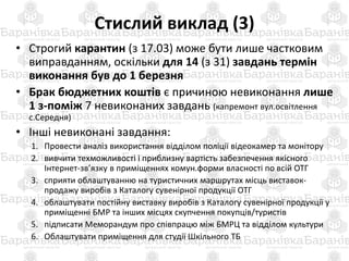 Стислий виклад (3)
• Строгий карантин (з 17.03) може бути лише частковим
виправданням, оскільки для 14 (з 31) завдань термін
виконання був до 1 березня
• Брак бюджетних коштів є причиною невиконання лише
1 з-поміж 7 невиконаних завдань (капремонт вул.освітлення
с.Середня)
• Інші невиконані завдання:
1. Провести аналіз використання відділом поліції відеокамер та монітору
2. вивчити техможливості і приблизну вартість забезпечення якісного
Інтернет-зв’язку в приміщеннях комун.форми власності по всій ОТГ
3. сприяти облаштуванню на туристичних маршрутах місць виставок-
продажу виробів з Каталогу сувенірної продукції ОТГ
4. облаштувати постійну виставку виробів з Каталогу сувенірної продукції у
приміщенні БМР та інших місцях скупчення покупців/туристів
5. підписати Меморандум про співпрацю між БМРЦ та відділом культури
6. Облаштувати приміщення для студії Шкільного ТБ
 