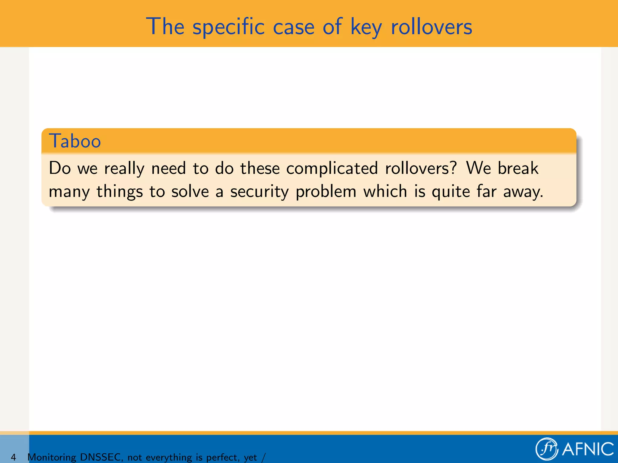 The speciﬁc case of key rollovers



        Taboo
        Do we really need to do these complicated rollovers? We break
        many things to solve a security problem which is quite far away.




4   Monitoring DNSSEC, not everything is perfect, yet /
 