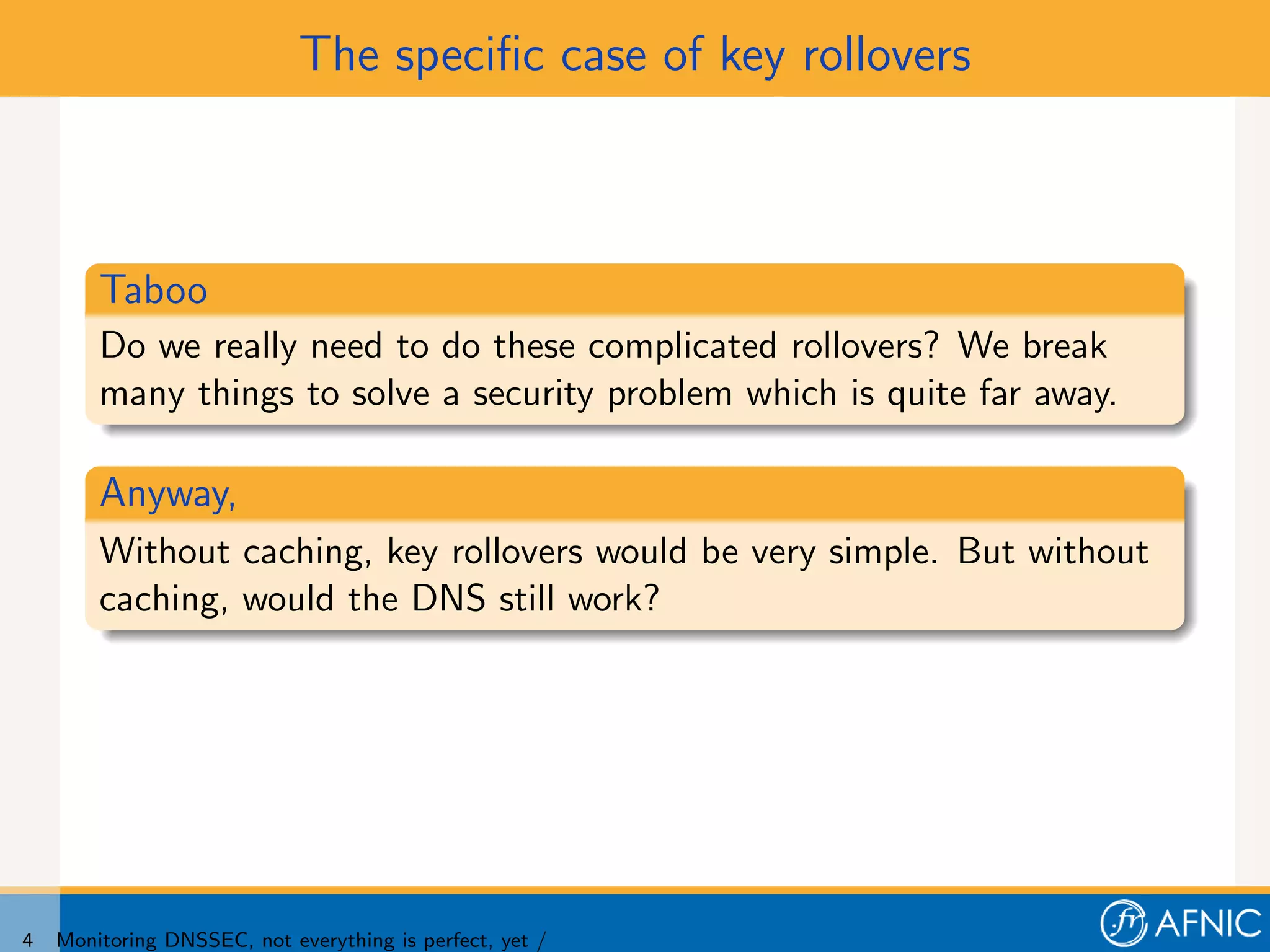 The speciﬁc case of key rollovers



        Taboo
        Do we really need to do these complicated rollovers? We break
        many things to solve a security problem which is quite far away.

        Anyway,
        Without caching, key rollovers would be very simple. But without
        caching, would the DNS still work?




4   Monitoring DNSSEC, not everything is perfect, yet /
 