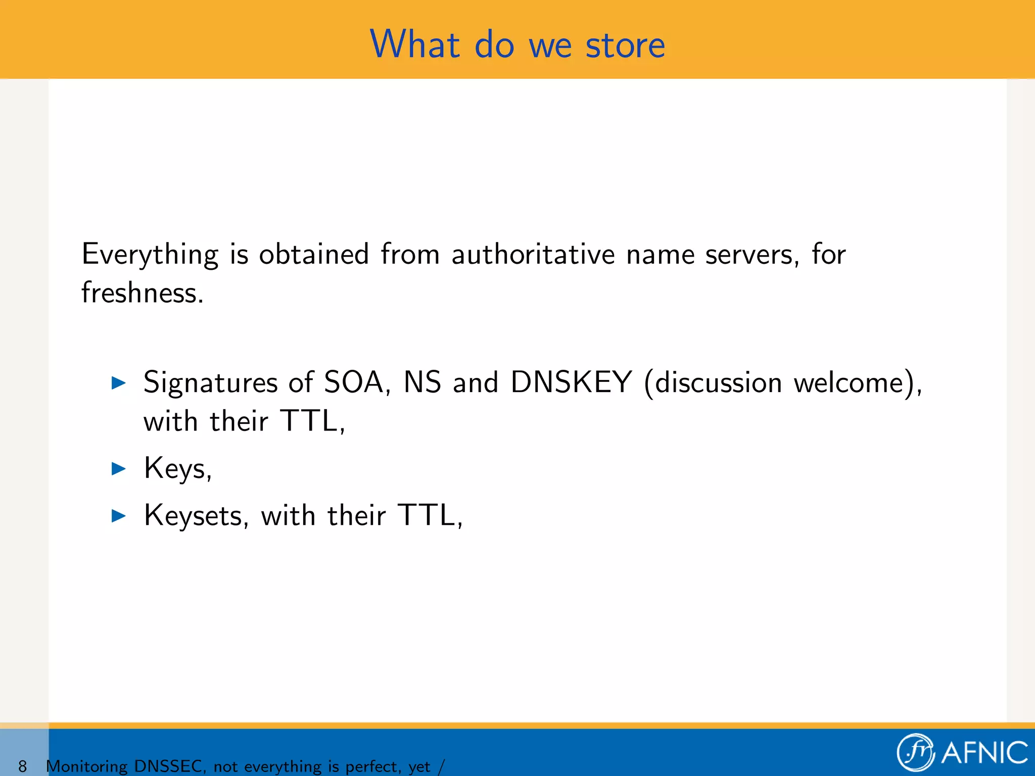 What do we store




        Everything is obtained from authoritative name servers, for
        freshness.

                Signatures of SOA, NS and DNSKEY (discussion welcome),
                with their TTL,
                Keys,
                Keysets, with their TTL,




8   Monitoring DNSSEC, not everything is perfect, yet /
 